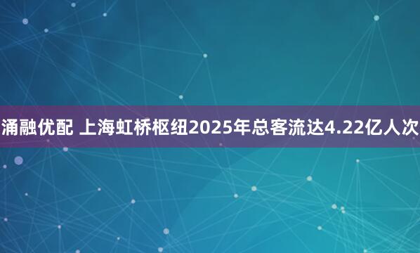 涌融优配 上海虹桥枢纽2025年总客流达4.22亿人次