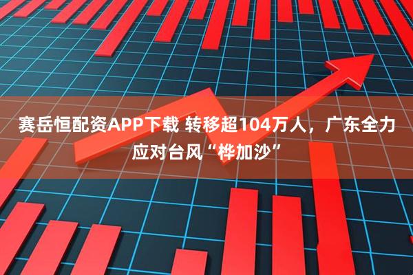赛岳恒配资APP下载 转移超104万人，广东全力应对台风“桦加沙”