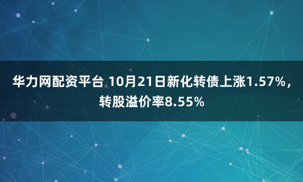 华力网配资平台 10月21日新化转债上涨1.57%，转股溢价率8.55%