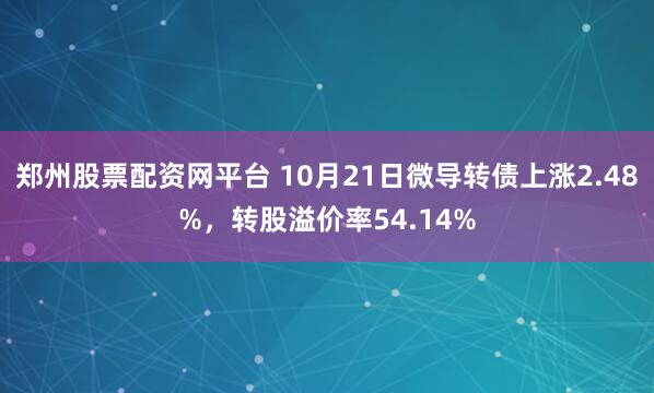 郑州股票配资网平台 10月21日微导转债上涨2.48%，转股溢价率54.14%