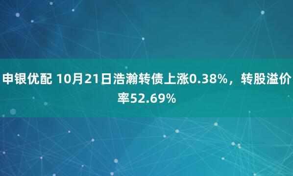 申银优配 10月21日浩瀚转债上涨0.38%，转股溢价率52.69%