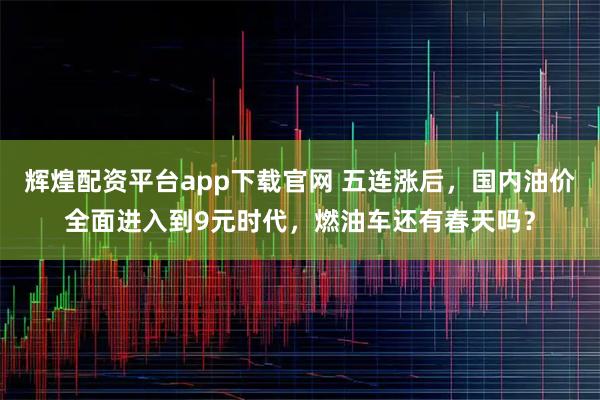 辉煌配资平台app下载官网 五连涨后，国内油价全面进入到9元时代，燃油车还有春天吗？