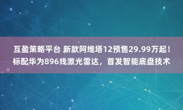互盈策略平台 新款阿维塔12预售29.99万起！标配华为896线激光雷达，首发智能底盘技术