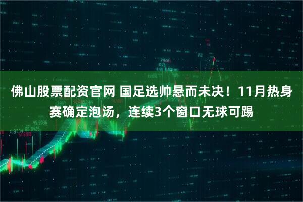 佛山股票配资官网 国足选帅悬而未决！11月热身赛确定泡汤，连续3个窗口无球可踢