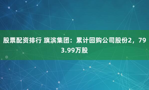 股票配资排行 旗滨集团：累计回购公司股份2，793.99万股