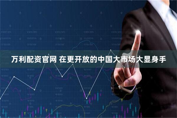 万利配资官网 在更开放的中国大市场大显身手