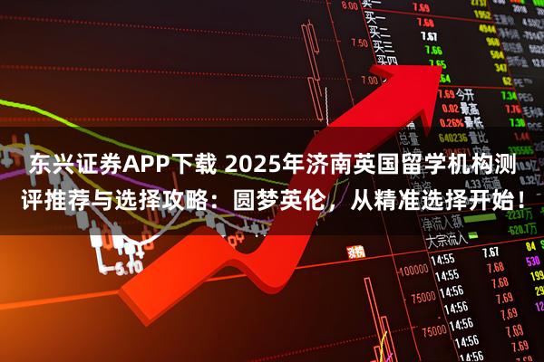 东兴证券APP下载 2025年济南英国留学机构测评推荐与选择攻略：圆梦英伦，从精准选择开始！