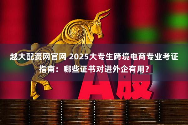 越大配资网官网 2025大专生跨境电商专业考证指南：哪些证书对进外企有用？