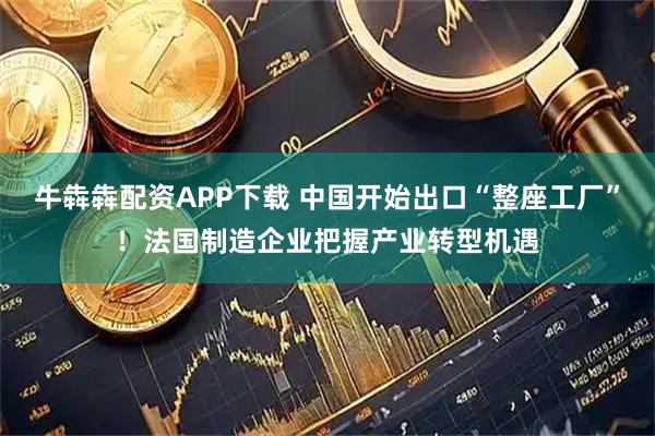 牛犇犇配资APP下载 中国开始出口“整座工厂”！法国制造企业把握产业转型机遇