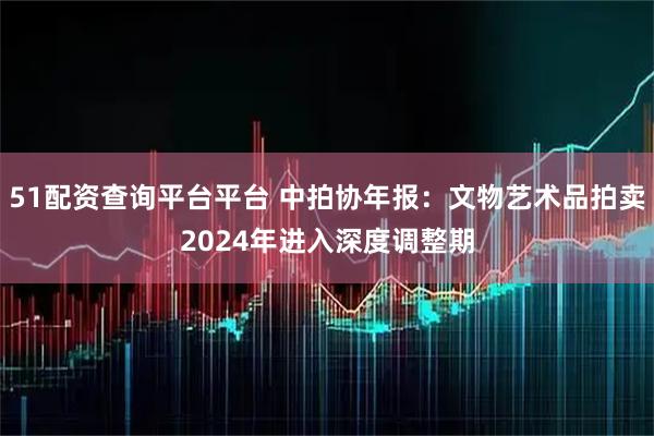 51配资查询平台平台 中拍协年报：文物艺术品拍卖2024年进入深度调整期