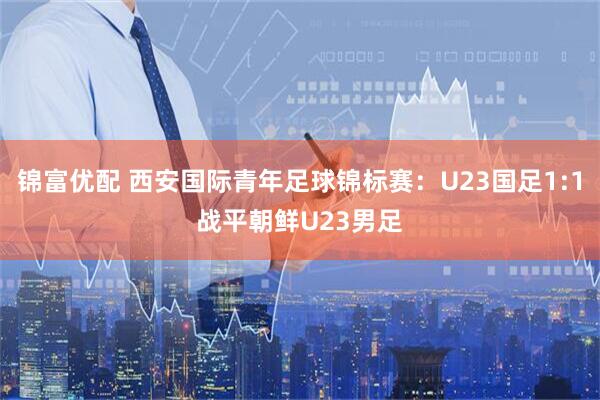 锦富优配 西安国际青年足球锦标赛：U23国足1:1战平朝鲜U23男足
