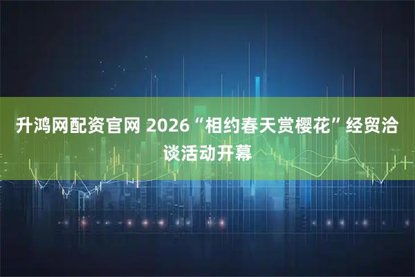 升鸿网配资官网 2026“相约春天赏樱花”经贸洽谈活动开幕