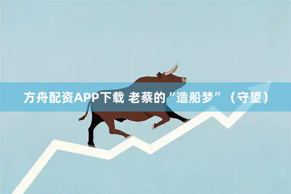 方舟配资APP下载 老蔡的“造船梦”（守望）