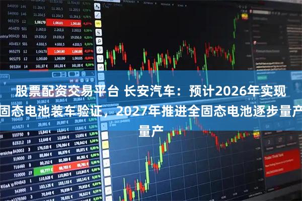 股票配资交易平台 长安汽车：预计2026年实现固态电池装车验证，2027年推进全固态电池逐步量产