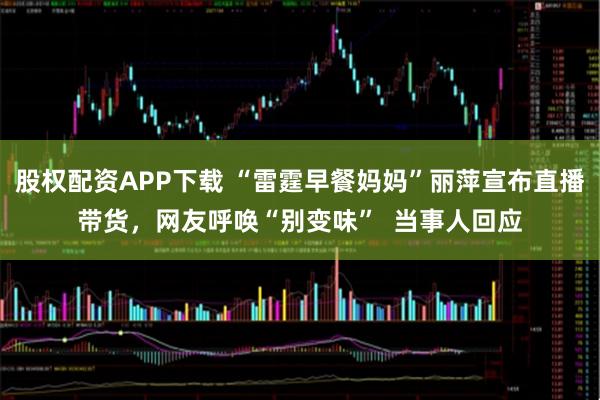 股权配资APP下载 “雷霆早餐妈妈”丽萍宣布直播带货，网友呼唤“别变味”  当事人回应