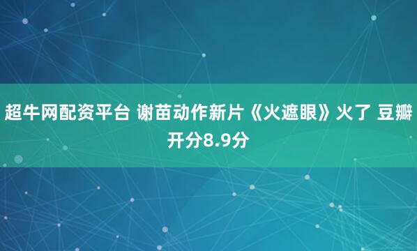 超牛网配资平台 谢苗动作新片《火遮眼》火了 豆瓣开分8.9分