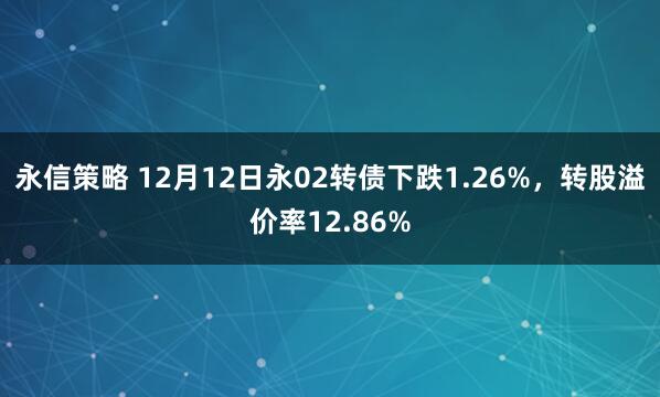 永信策略 12月12日永02转债下跌1.26%，转股溢价率12.86%