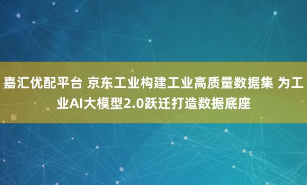 嘉汇优配平台 京东工业构建工业高质量数据集 为工业AI大模型2.0跃迁打造数据底座