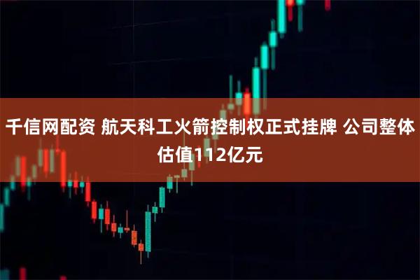 千信网配资 航天科工火箭控制权正式挂牌 公司整体估值112亿元