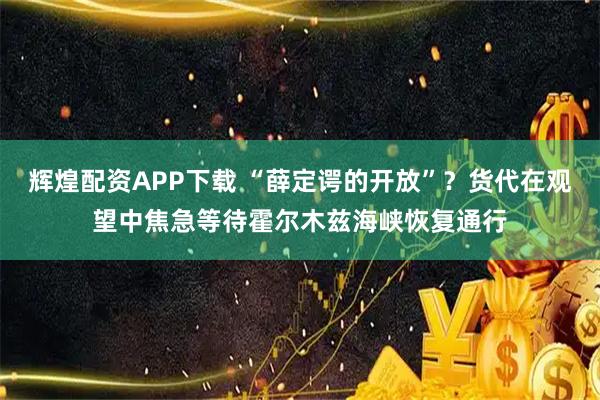 辉煌配资APP下载 “薛定谔的开放”？货代在观望中焦急等待霍尔木兹海峡恢复通行