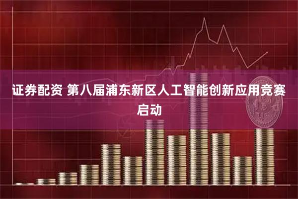 证券配资 第八届浦东新区人工智能创新应用竞赛启动