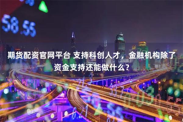 期货配资官网平台 支持科创人才，金融机构除了资金支持还能做什么？