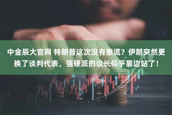 中金辰大官网 特朗普这次没有撒谎？伊朗突然更换了谈判代表，强硬派的议长似乎靠边站了！