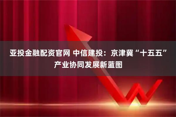 亚投金融配资官网 中信建投：京津冀“十五五”产业协同发展新蓝图