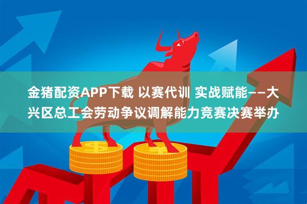 金猪配资APP下载 以赛代训 实战赋能——大兴区总工会劳动争议调解能力竞赛决赛举办