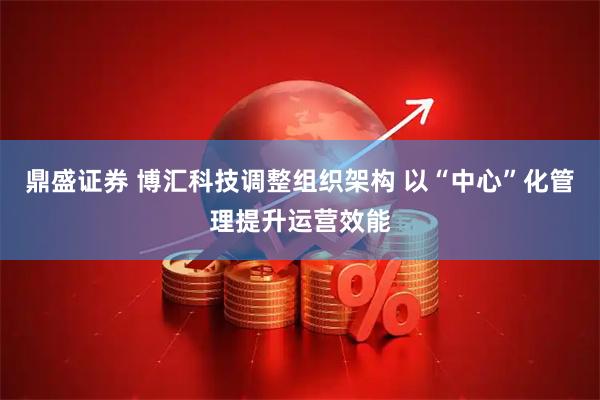 鼎盛证券 博汇科技调整组织架构 以“中心”化管理提升运营效能