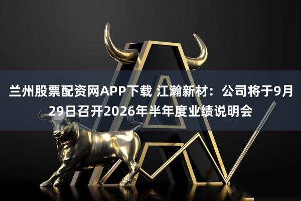 兰州股票配资网APP下载 江瀚新材：公司将于9月29日召开2026年半年度业绩说明会