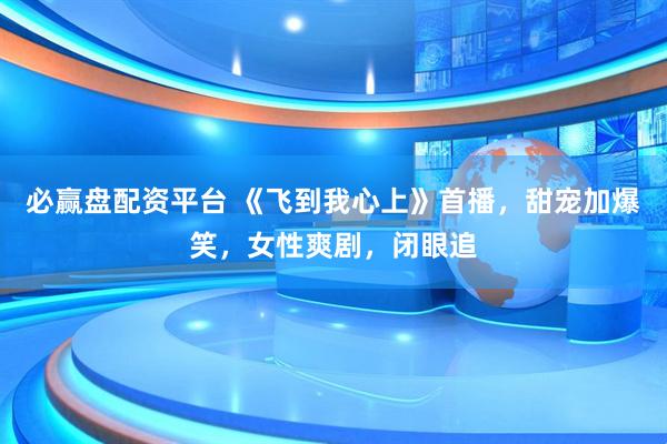 必赢盘配资平台 《飞到我心上》首播，甜宠加爆笑，女性爽剧，闭眼追